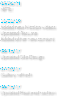 05/06/21 NFTs! 11/21/19 Added new Motion videos Updated Resume Added other new content 08/16/17 Updated Site Design 07/03/17 Gallery refresh 06/26/17 Updated Featured section